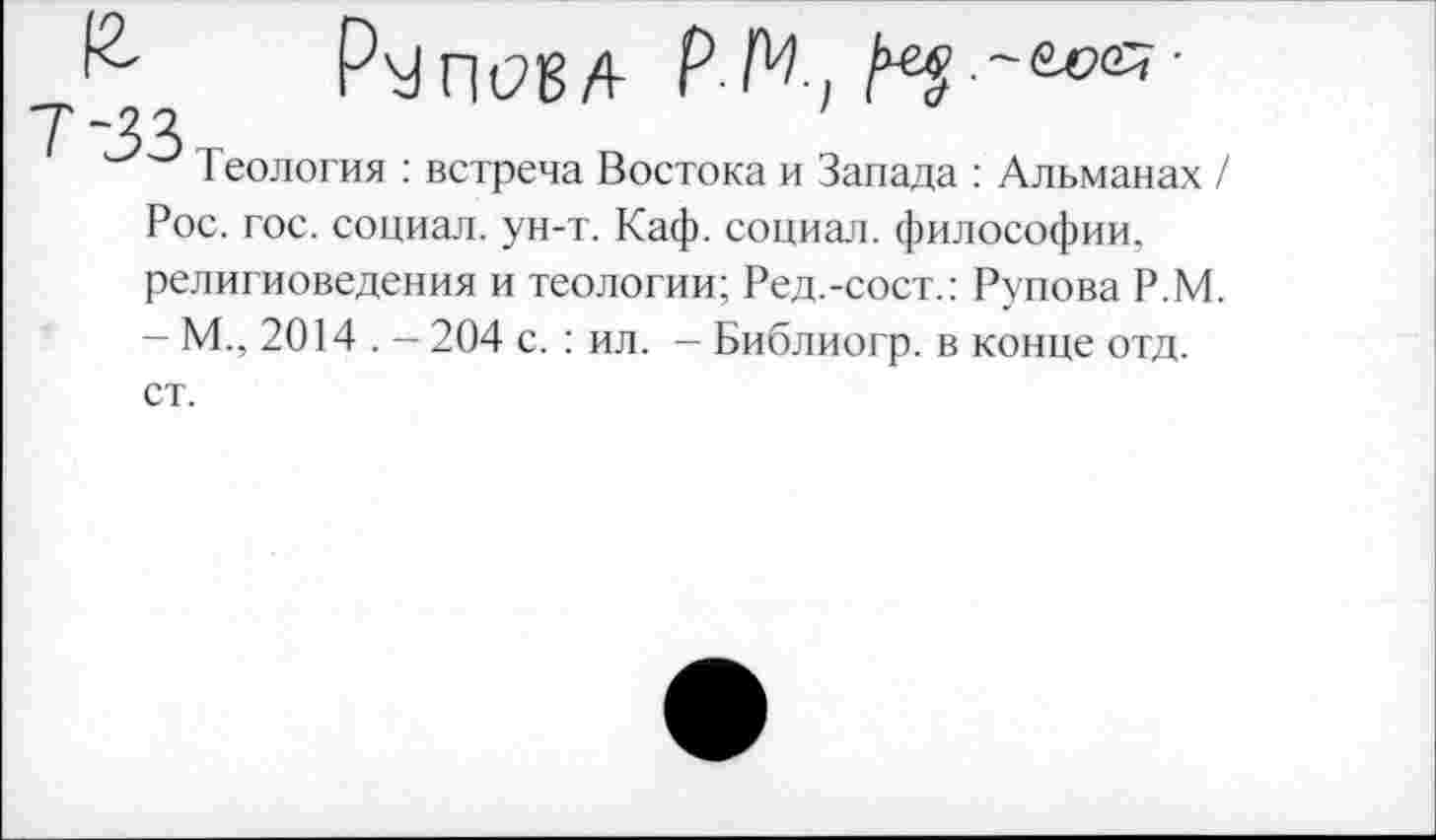 ﻿1 еология : встреча Востока и Запада : Альманах / Рос. гос. социал, ун-т. Каф. социал, философии, религиоведения и теологии; Ред.-сост.: Рупова Р.М. — М., 2014 . — 204 с. : ил. — Библиогр. в конце отд. ст.